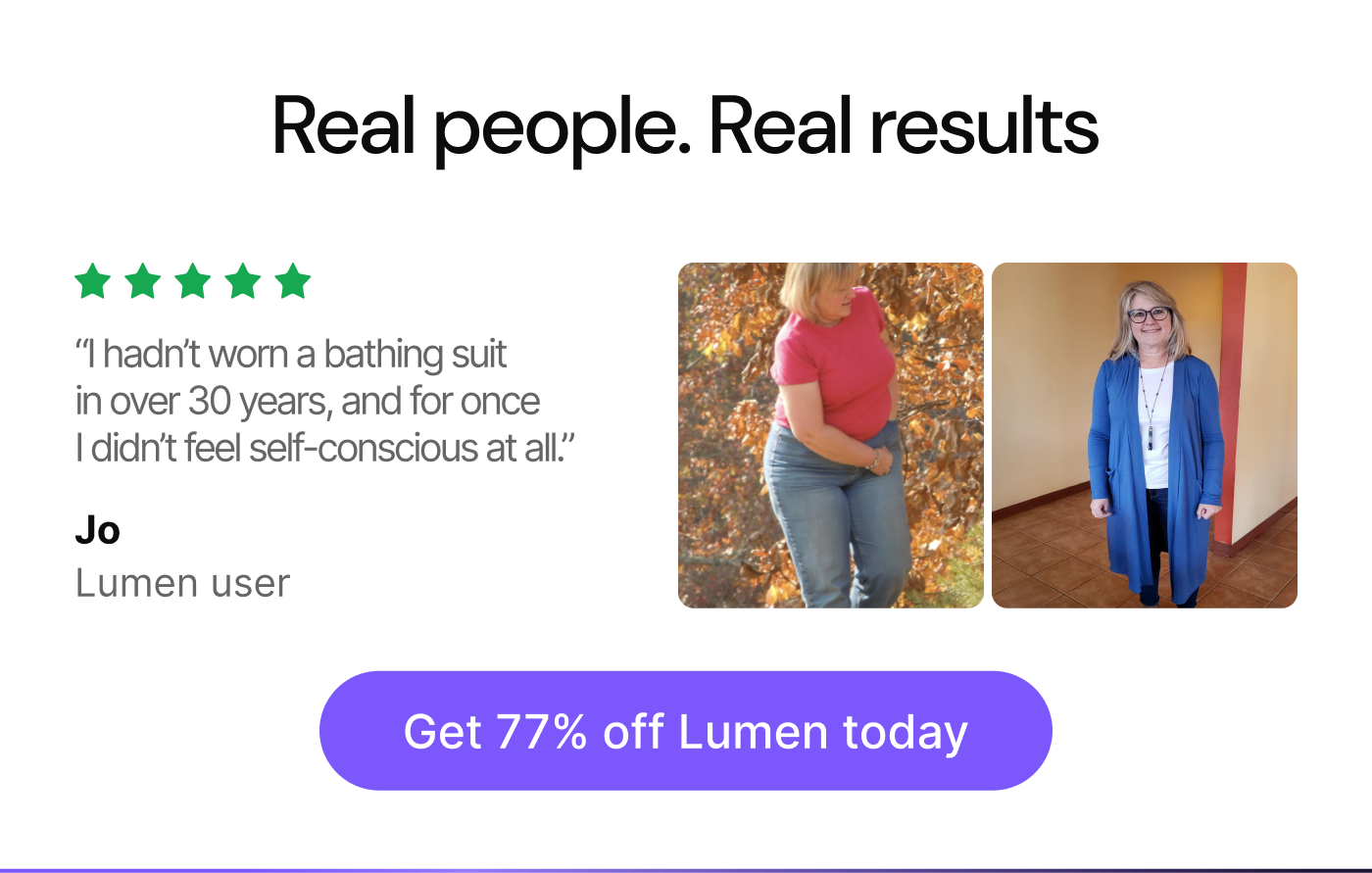 Real people. Real results. “I hadn’t worn a bathing suit in over 30 years, and for once I didn’t feel self-conscious at all.” — Jo, Lumen user. Get 77% off Lumen today.