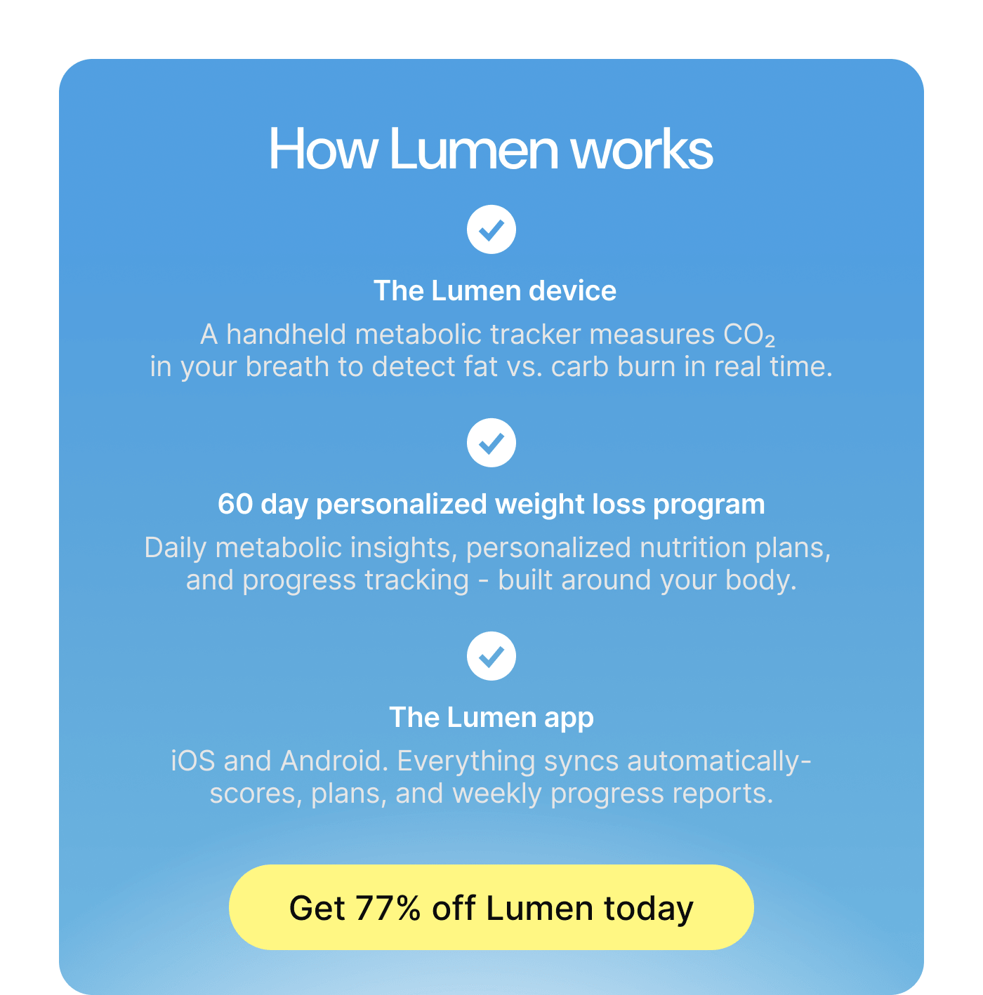 How Lumen works: The Lumen device measures CO2 in your breath. 60-day personalized weight loss program. The Lumen app on iOS and Android. Get 75% off Lumen today.