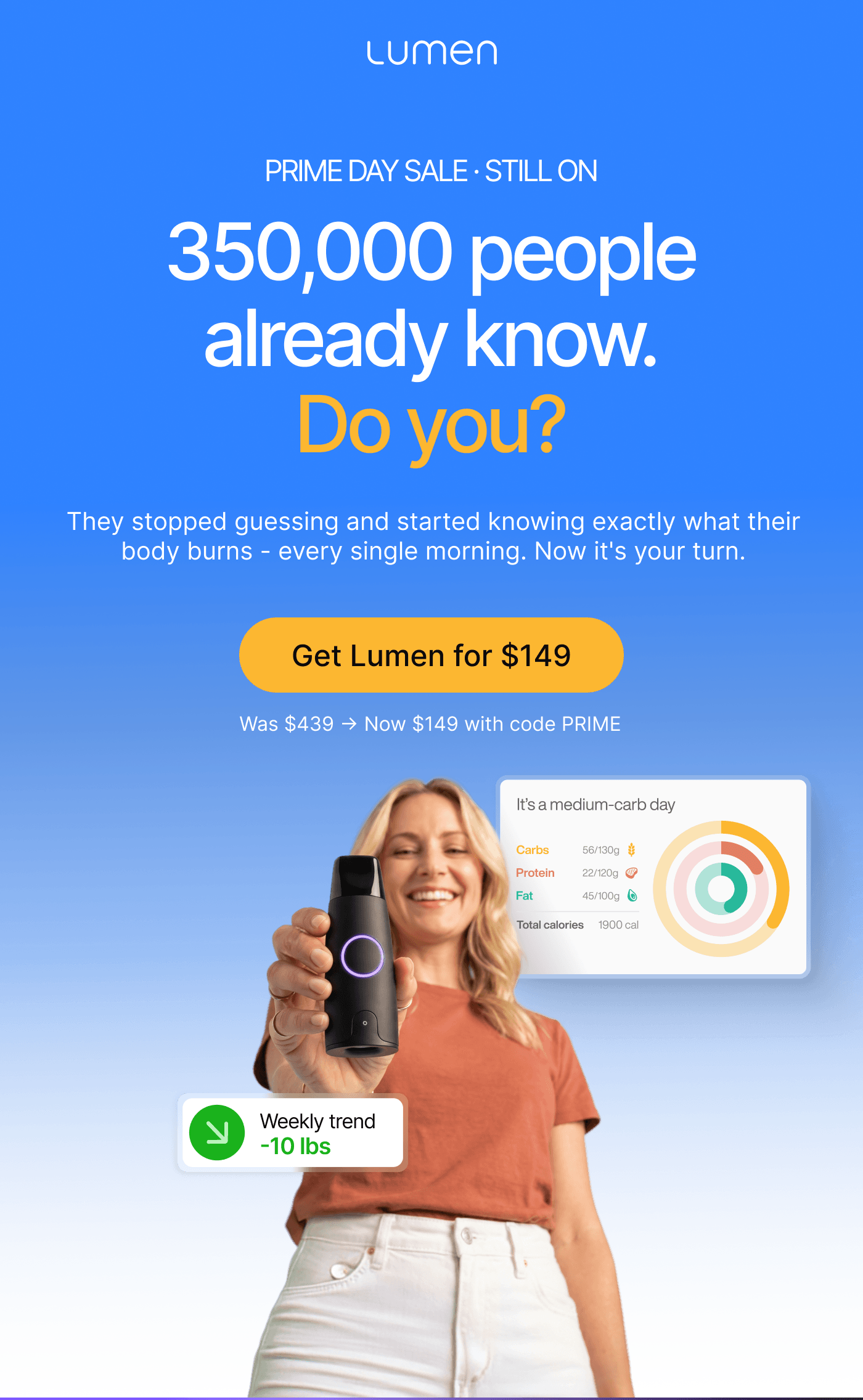 Prime Day Sale · Still On. 3500,000 people already know. Do you? They stopped guessing and started knowing exactly what their body burns - every single morning. Now it's your turn. Get Lumen for $149 - was $439, now $149 with code PRIME.